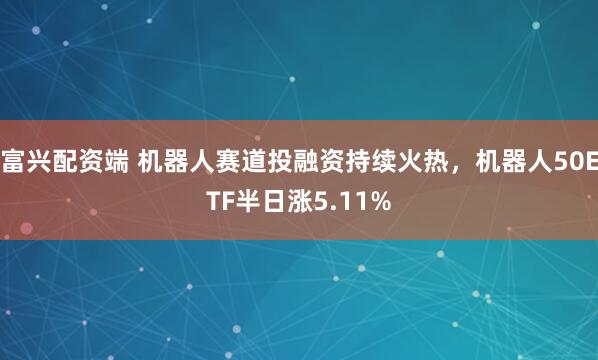富兴配资端 机器人赛道投融资持续火热，机器人50ETF半日涨5.11%