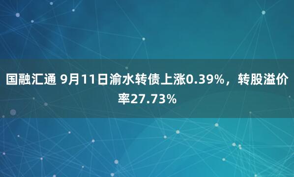 国融汇通 9月11日渝水转债上涨0.39%，转股溢价率27.73%