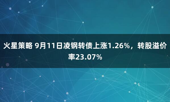 火星策略 9月11日凌钢转债上涨1.26%，转股溢价率23.07%