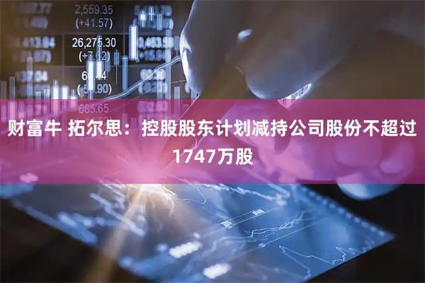 财富牛 拓尔思：控股股东计划减持公司股份不超过1747万股