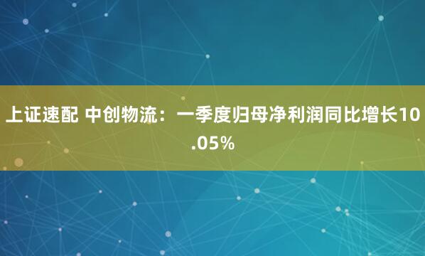 上证速配 中创物流：一季度归母净利润同比增长10.05%