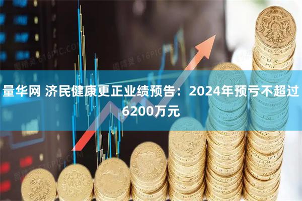 量华网 济民健康更正业绩预告：2024年预亏不超过6200万元