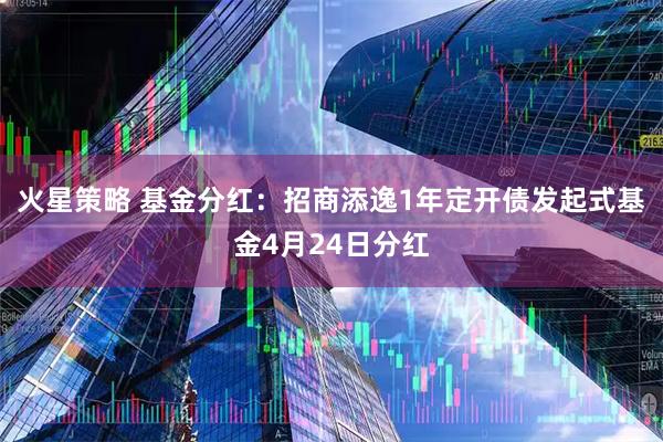 火星策略 基金分红：招商添逸1年定开债发起式基金4月24日分红