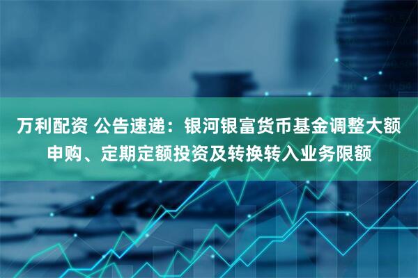万利配资 公告速递：银河银富货币基金调整大额申购、定期定额投资及转换转入业务限额
