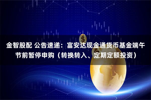 金智股配 公告速递：富安达现金通货币基金端午节前暂停申购（转换转入、定期定额投资）