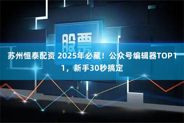 苏州恒泰配资 2025年必藏！公众号编辑器TOP11，新手30秒搞定