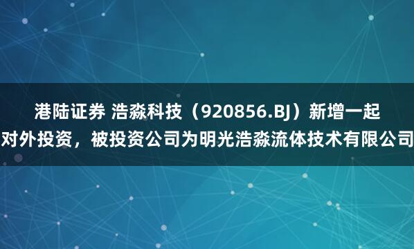 港陆证券 浩淼科技（920856.BJ）新增一起对外投资，被投资公司为明光浩淼流体技术有限公司