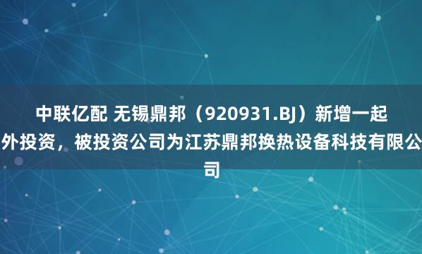 中联亿配 无锡鼎邦（920931.BJ）新增一起对外投资，被投资公司为江苏鼎邦换热设备科技有限公司
