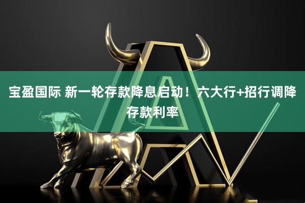 宝盈国际 新一轮存款降息启动！六大行+招行调降存款利率
