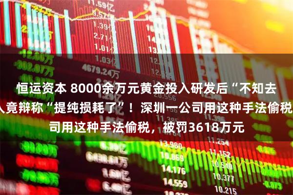 恒运资本 8000余万元黄金投入研发后“不知去向”，法定代表人竟辩称“提纯损耗了”！深圳一公司用这种手法偷税，被罚3618万元
