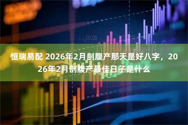 恒瑞易配 2026年2月剖腹产那天是好八字，2026年2月剖腹产最佳日子是什么