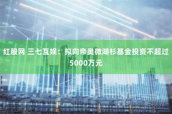 红股网 三七互娱：拟向帝奥微湖杉基金投资不超过5000万元