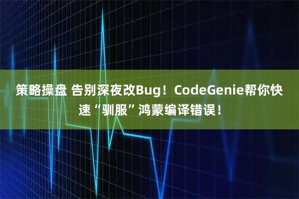 策略操盘 告别深夜改Bug！CodeGenie帮你快速“驯服”鸿蒙编译错误！