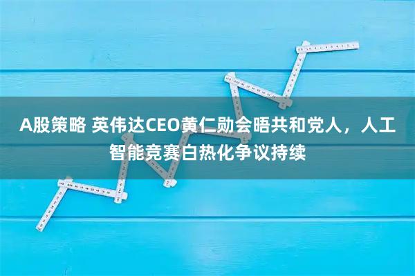 A股策略 英伟达CEO黄仁勋会晤共和党人，人工智能竞赛白热化争议持续