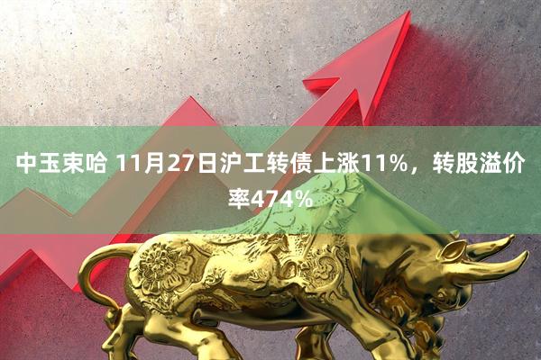 中玉束哈 11月27日沪工转债上涨11%，转股溢价率474%