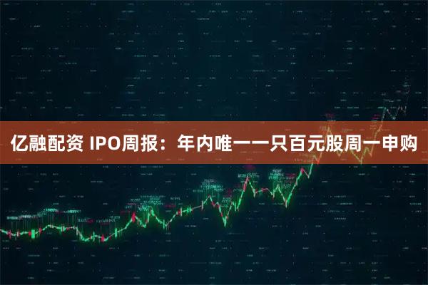 亿融配资 IPO周报：年内唯一一只百元股周一申购