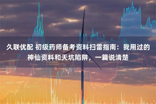 久联优配 初级药师备考资料扫雷指南:我用过的神仙资料和天坑陷阱,一篇说清楚