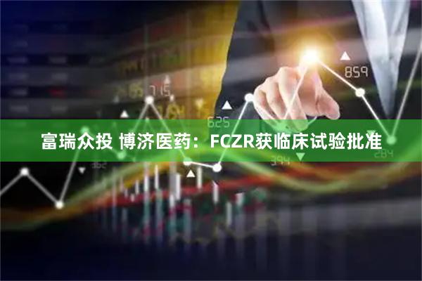 富瑞众投 博济医药：FCZR获临床试验批准