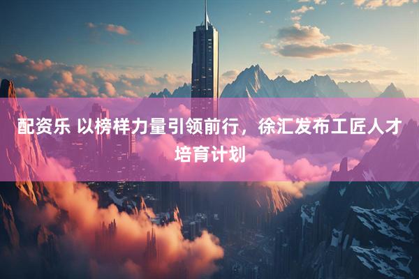 配资乐 以榜样力量引领前行，徐汇发布工匠人才培育计划