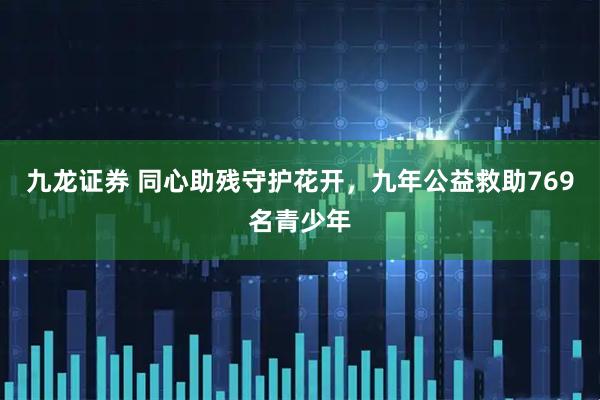 九龙证券 同心助残守护花开，九年公益救助769名青少年