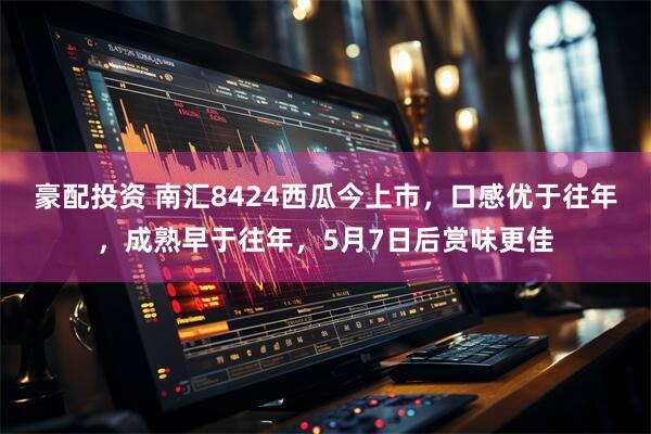豪配投资 南汇8424西瓜今上市，口感优于往年，成熟早于往年，5月7日后赏味更佳