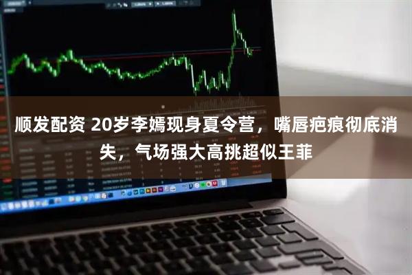 顺发配资 20岁李嫣现身夏令营，嘴唇疤痕彻底消失，气场强大高挑超似王菲